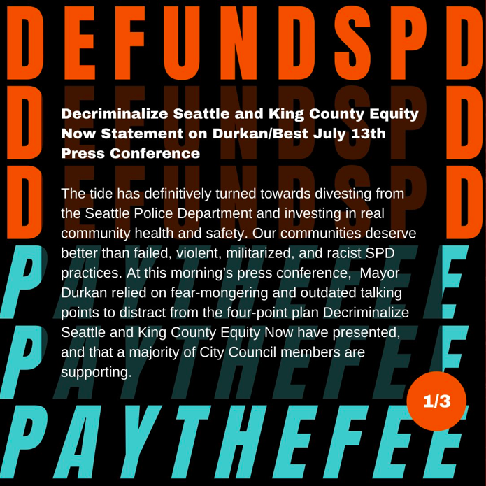 Decriminalize Seattle and King County Equity Now Statement on Durkan/Best July 13th Press Conference: The tide has definitively turned towards divesting from the Seattle Police Department and investing in real community health and safety. Our communities deserve better than failed, violent, militarized, and racist SPD practices. At this morning’s press conference,  Mayor Durkan relied on fear-mongering and outdated talking points to distract from the four-point plan Decriminalize Seattle and King County Equity Now have presented, and that a majority of City Council members are supporting. 