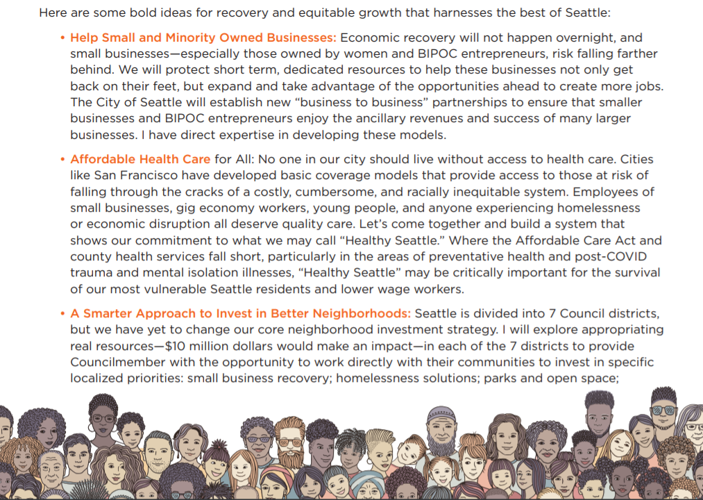 A page of Harrell's open letter include a collage of diverse cartoon faces. Text reads: Here are some bold ideas for recovery and equitable growth that harnesses the best of Seattle: • Help Small and Minority Owned Businesses: Economic recovery will not happen overnight, and small businesses—especially those owned by women and BIPOC entrepreneurs, risk falling farther behind. We will protect short term, dedicated resources to help these businesses not only get back on their feet, but expand and take advantage of the opportunities ahead to create more jobs. The City of Seattle will establish new “business to business” partnerships to ensure that smaller businesses and BIPOC entrepreneurs enjoy the ancillary revenues and success of many larger businesses. I have direct expertise in developing these models. • Affordable Health Care for All: No one in our city should live without access to health care. Cities like San Francisco have developed basic coverage models that provide access to those at risk of falling through the cracks of a costly, cumbersome, and racially inequitable system. Employees of small businesses, gig economy workers, young people, and anyone experiencing homelessness or economic disruption all deserve quality care. Let’s come together and build a system that shows our commitment to what we may call “Healthy Seattle.” Where the Affordable Care Act and county health services fall short, particularly in the areas of preventative health and post-COVID trauma and mental isolation illnesses, “Healthy Seattle” may be critically important for the survival of our most vulnerable Seattle residents and lower wage workers. • A Smarter Approach to Invest in Better Neighborhoods: Seattle is divided into 7 Council districts, but we have yet to change our core neighborhood investment strategy. I will explore appropriating real resources—$10 million dollars would make an impact—in each of the 7 districts to provide Councilmember with the opportunity to work directly with their communities to invest in specific localized priorities: small business recovery; homelessness solutions; parks