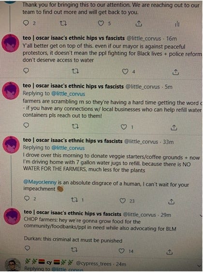 The thread reads: “Y’all better get on top of this. even if our mayor is against peaceful protestors, it doesn’t mean the ppl fighting for Black lives + police reform don’t deserve access to water [break] farmers are scrambling rn so they’re having a hard time getting the word out – if you have any connections w/ local businesses who can help refil water containers pls reach out to them! [break] I drove over this morning to donate veggie starters/coffee grounds + now I’m driving home with 7 gallon water jugs to refill. because there is NO WATER FOR THE FARMERS, much less for the plants [break] @MayorJenny is an absolute disgrace of a human, i can’t wait for your impeachment [clapping hand emoji] [break] CHOP farmers: hey we’re gonna grow food for the community/foodbanks/ppl in need while also advocating for BLM [break] Durkan: this criminal act must be punished