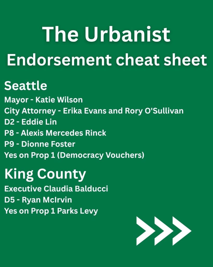 A green graphic with the title The Urbanist Endorsement Cheat Sheet and then lists the following: Seattle Mayor - Katie Wilson City Attorney - Erika Evans and Rory O'Sullivan D2 - Eddie P8 - Alexis Mercedes Rinck P9 - Dionne Foster Yes on Prop 1 (Democracy Vouchers) The Seattle Mayor - Katie Wilson City Attorney - Erika Evans and Rory O'Sullivan D2 - Eddie Lin P8 - Alexis Mercedes Rinck P9 - Dionne Foster Yes on Prop 1 (Democracy Vouchers) King County Executive Claudia Balducci D5 - Ryan McIrvin Yes on Prop 1 Parks Levy