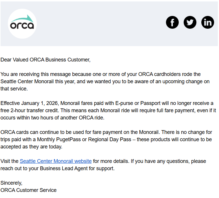 Email reads: Dear Valued ORCA Business Customer,
You are receiving this message because one or more of your ORCA cardholders rode the Seattle Center Monorail this year, and we wanted you to be aware of an upcoming change on that service.
Effective January 1, 2026, Monorail fares paid with E-purse or Passport will no longer receive a free 2-hour transfer credit. This means each Monorail ride will require full fare payment, even if it occurs within two hours of another ORCA ride.
ORCA cards can continue to be used for fare payment on the Monorail. There is no change for trips paid with a Monthly PugetPass or Regional Day Pass – these products will continue to be accepted as they are today.
Visit the Seattle Center Monorail website for more details. If you have any questions, please
reach out to your Business Lead Agent for support.
Sincerely,
ORCA Customer Service